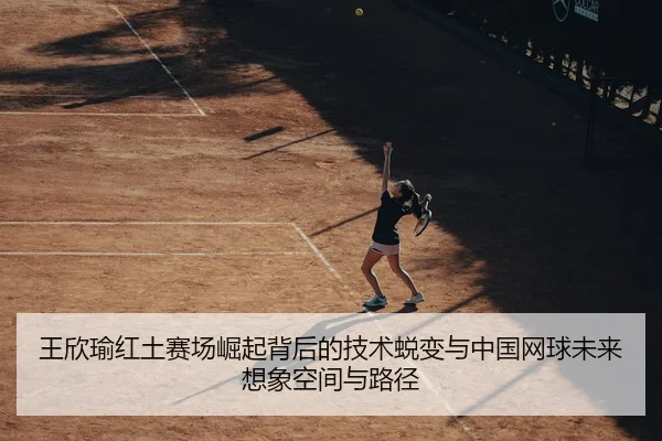 王欣瑜红土赛场崛起背后的技术蜕变与中国网球未来想象空间与路径