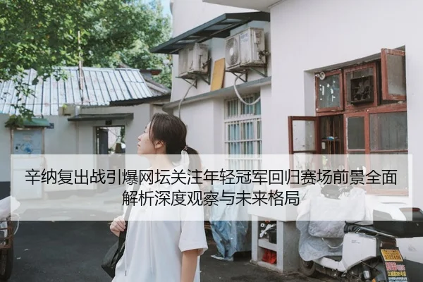 辛纳复出战引爆网坛关注年轻冠军回归赛场前景全面解析深度观察与未来格局