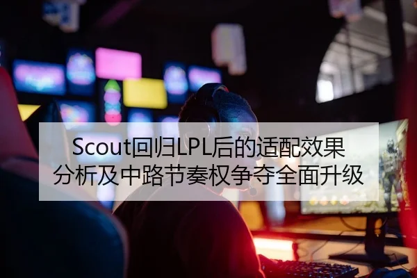 Scout回归LPL后的适配效果分析及中路节奏权争夺全面升级